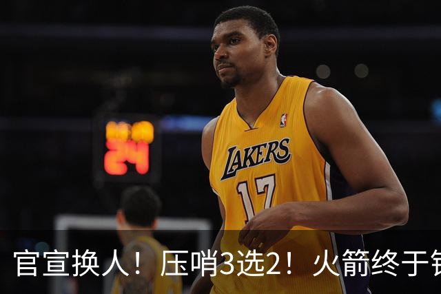 官宣换人！压哨3选2！火箭终于锁定了最后的引援